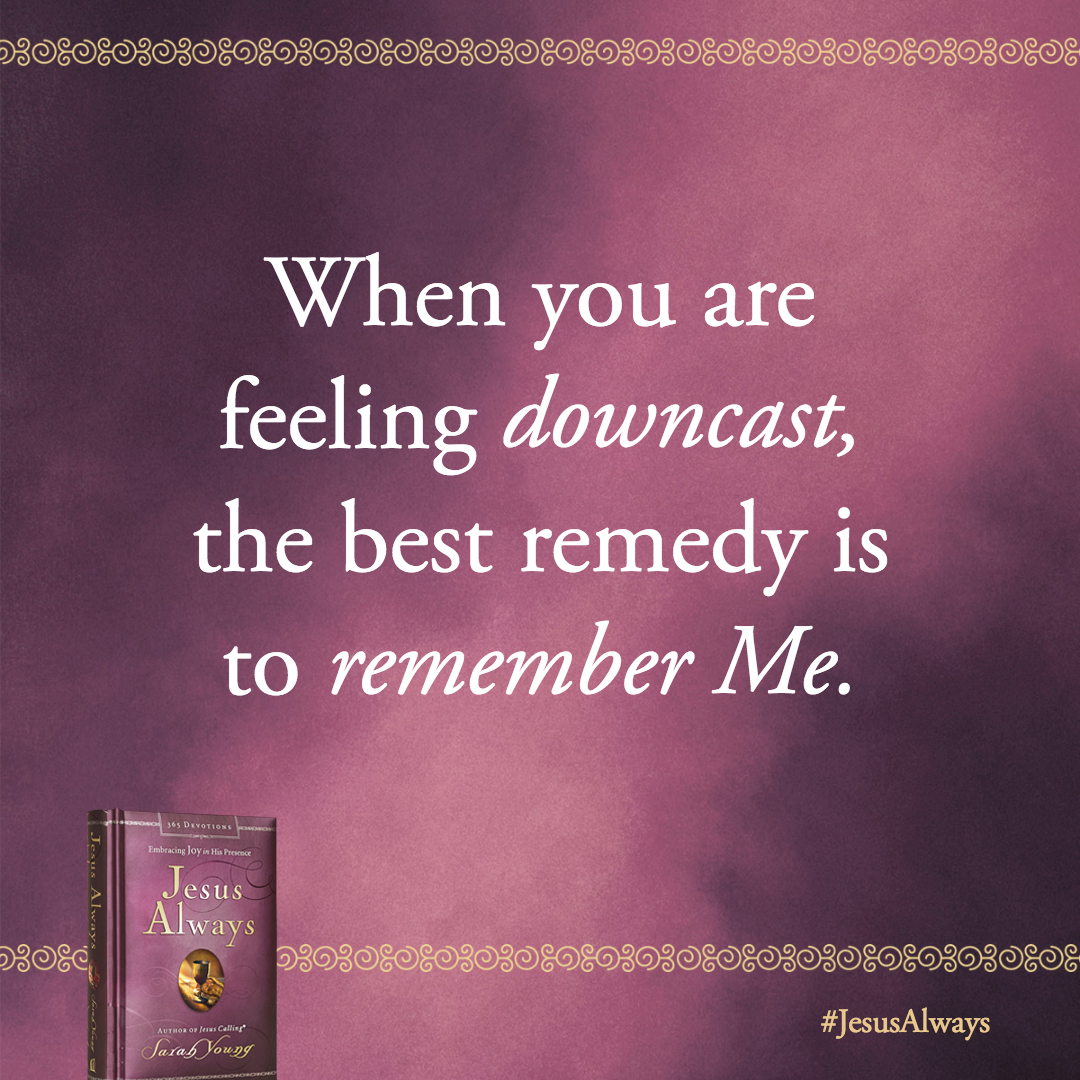 When you are feeling downcast, the best remedy is to remember Me. Think about who I am-your Lord and your God, your Savior and Shepherd, the Friend who will never leave you.