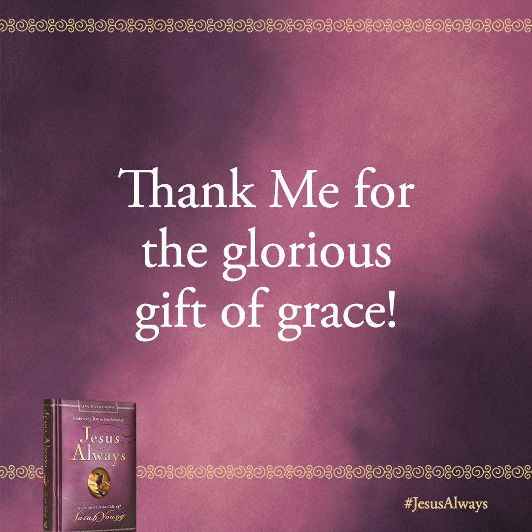 Thank Me for the glorious gift of grace! For by grace you have been saved through faith. And this is not your own doing; it is the gift of God, not a result of works, so that no one may boast.