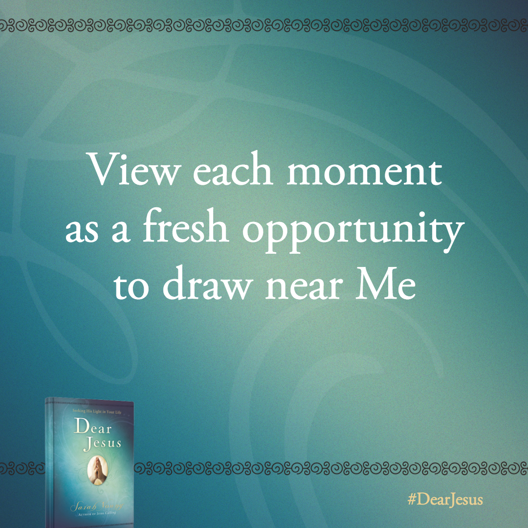 View each moment as a fresh opportunity to draw near Me. I welcome you with open arms.