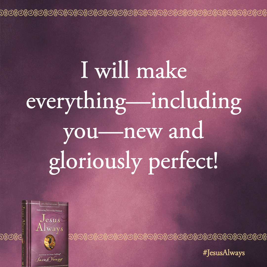 You have good reason to rejoice, beloved, because I will make everything-including you-new and gloriously perfect!
