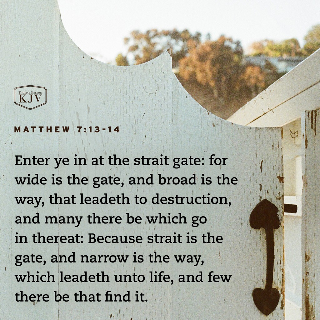 13 Enter ye in at the strait gate: for wide is the gate, and broad is the way, that leadeth to destruction, and many there be which go in thereat: 14 Because strait is the gate, and narrow is the way, which leadeth unto life, and few there be that find it. Matthew 7:13-14