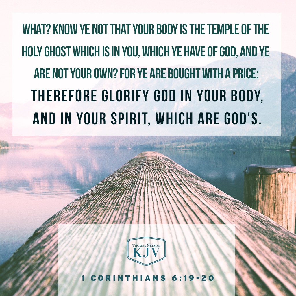19 What? know ye not that your body is the temple of the Holy Ghost which is in you, which ye have of God, and ye are not your own?

20 For ye are bought with a price: therefore glorify God in your body, and in your spirit, which are God's. 1 Corinthians 6:19-20