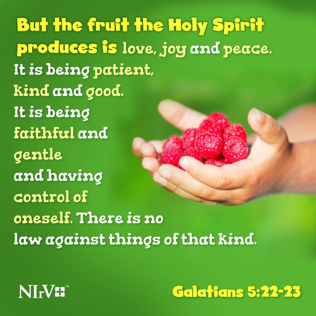 22 But the fruit the Holy Spirit produces is love, joy and peace. It is being patient, kind and good. It is being faithful 23 and gentle and having control of oneself. There is no law against things of that kind. Galatians 5:22-23