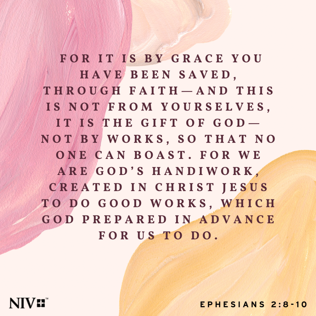 8 For it is by grace you have been saved, through faith—and this is not from yourselves, it is the gift of God— 9 not by works, so that no one can boast. 10For we are God's handiwork, created in Christ Jesus to good works, which God prepared in advance for us to do. Ephesians 2:8-10