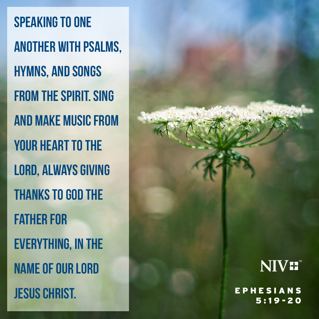 19 speaking to one another with psalms, hymns, and songs from the Spirit. Sing and make music from your heart to the Lord, 20 always giving thanks to God the Father for everything, in the name of our Lord Jesus Christ. Ephesians 5:19-20