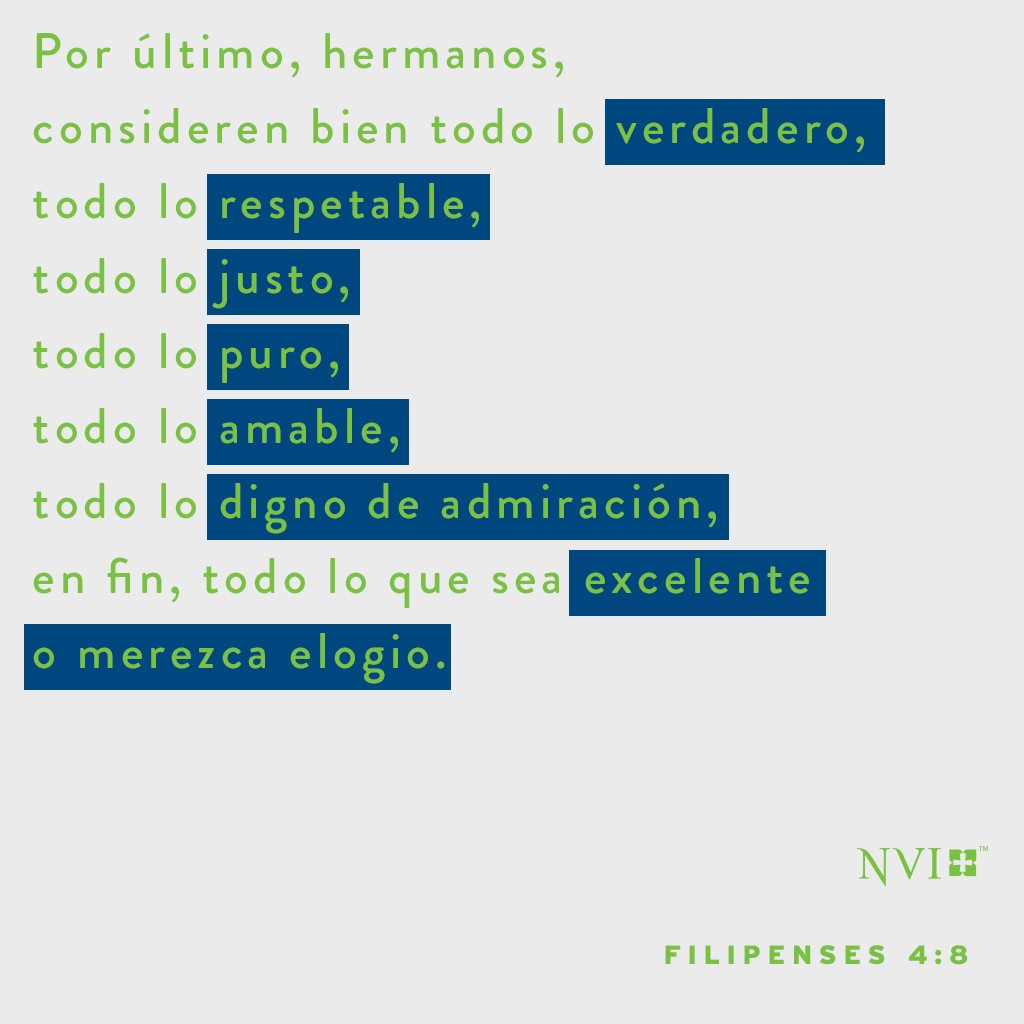Por último, hermanos, consideren bien todo lo verdadero, todo lo respetable, todo lo justo, todo lo puro, todo lo amable, todo lo digno de admiración, en fin, todo lo que sea excelente o merezca elogio. Filipenses 4:8